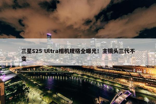 三星S25 Ultra相机规格全曝光！主镜头三代不变