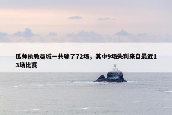 瓜帅执教曼城一共输了72场，其中9场失利来自最近13场比赛