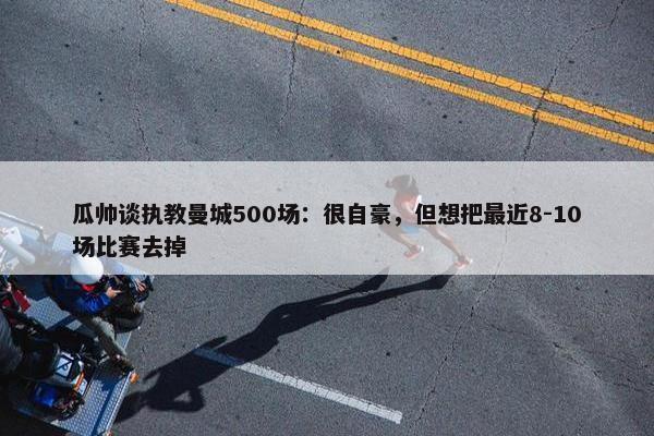 瓜帅谈执教曼城500场：很自豪，但想把最近8-10场比赛去掉