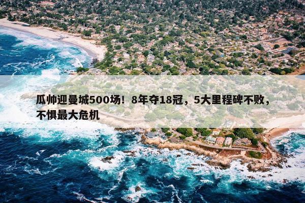 瓜帅迎曼城500场！8年夺18冠，5大里程碑不败，不惧最大危机