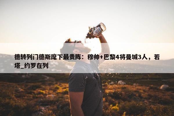 德转列门德斯麾下最贵阵：穆帅+巴黎4将曼城3人，若塔_约罗在列