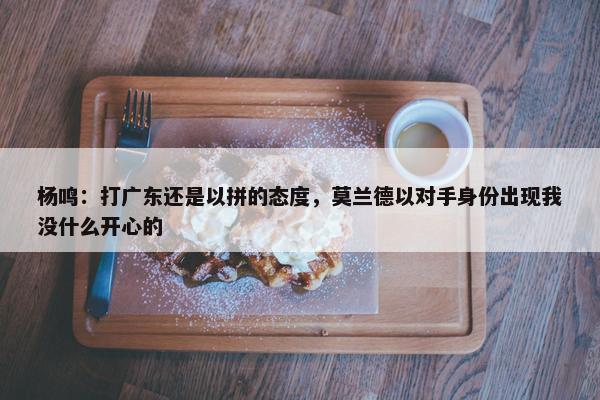 杨鸣：打广东还是以拼的态度，莫兰德以对手身份出现我没什么开心的