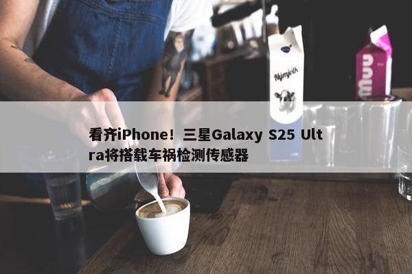 看齐iPhone！三星Galaxy S25 Ultra将搭载车祸检测传感器