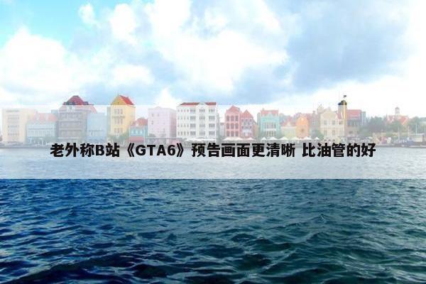 老外称B站《GTA6》预告画面更清晰 比油管的好