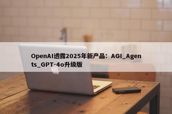 OpenAI透露2025年新产品：AGI_Agents_GPT-4o升级版