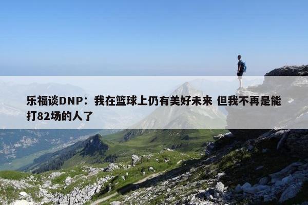 乐福谈DNP：我在篮球上仍有美好未来 但我不再是能打82场的人了