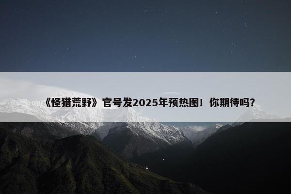 《怪猎荒野》官号发2025年预热图！你期待吗？