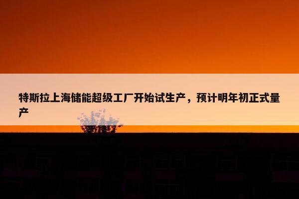 特斯拉上海储能超级工厂开始试生产，预计明年初正式量产