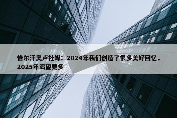 恰尔汗奥卢社媒：2024年我们创造了很多美好回忆，2025年渴望更多