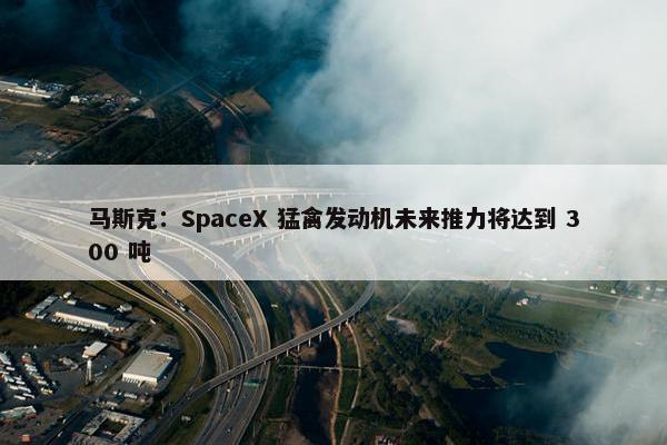 马斯克：SpaceX 猛禽发动机未来推力将达到 300 吨