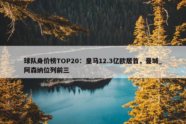 球队身价榜TOP20：皇马12.3亿欧居首，曼城_阿森纳位列前三