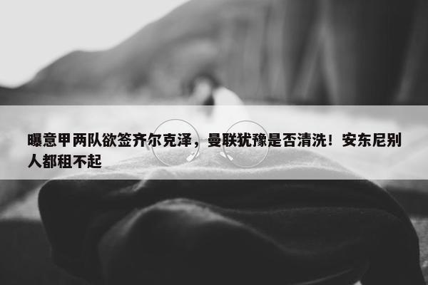 曝意甲两队欲签齐尔克泽，曼联犹豫是否清洗！安东尼别人都租不起