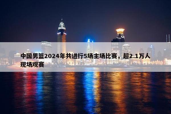 中国男篮2024年共进行5场主场比赛，超2.1万人现场观赛