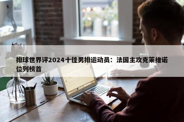 排球世界评2024十佳男排运动员：法国主攻克莱维诺位列榜首