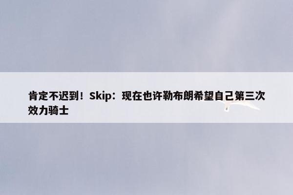 肯定不迟到！Skip：现在也许勒布朗希望自己第三次效力骑士