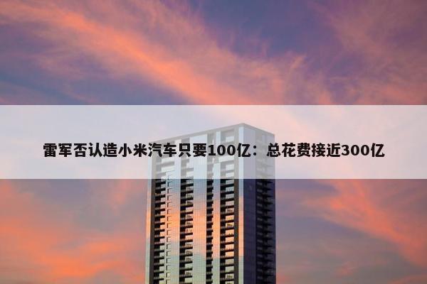 雷军否认造小米汽车只要100亿：总花费接近300亿