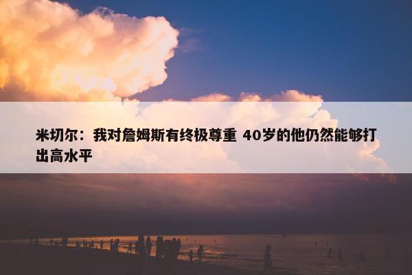 米切尔：我对詹姆斯有终极尊重 40岁的他仍然能够打出高水平