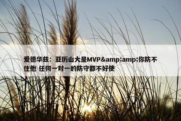 爱德华兹：亚历山大是MVP&amp;你防不住他 任何一对一的防守都不好使