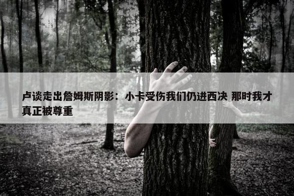 卢谈走出詹姆斯阴影：小卡受伤我们仍进西决 那时我才真正被尊重