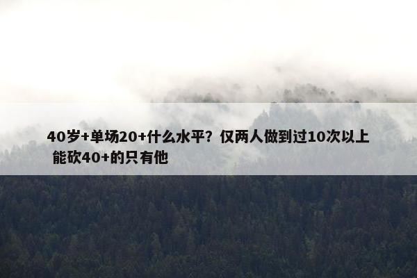 40岁+单场20+什么水平？仅两人做到过10次以上 能砍40+的只有他