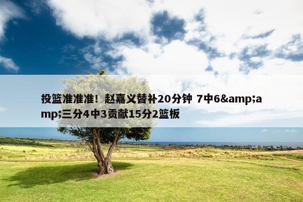 投篮准准准！赵嘉义替补20分钟 7中6&amp;三分4中3贡献15分2篮板