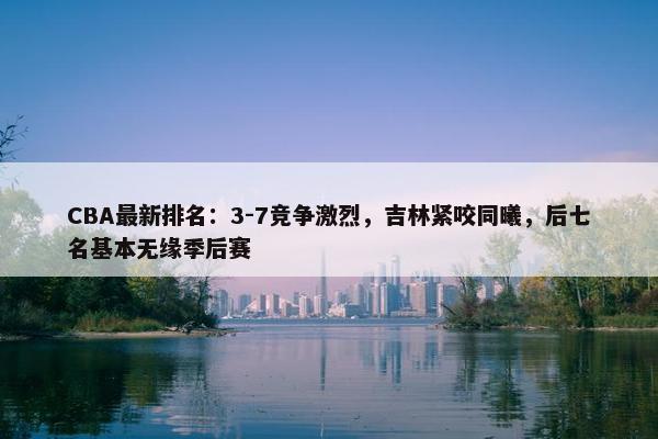 CBA最新排名：3-7竞争激烈，吉林紧咬同曦，后七名基本无缘季后赛