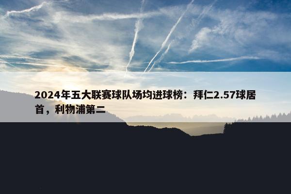 2024年五大联赛球队场均进球榜：拜仁2.57球居首，利物浦第二