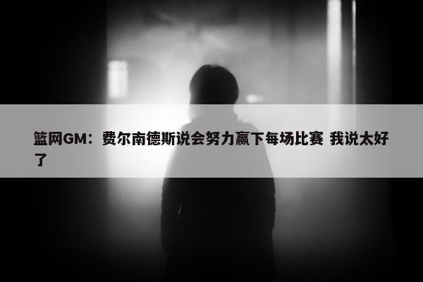 篮网GM：费尔南德斯说会努力赢下每场比赛 我说太好了