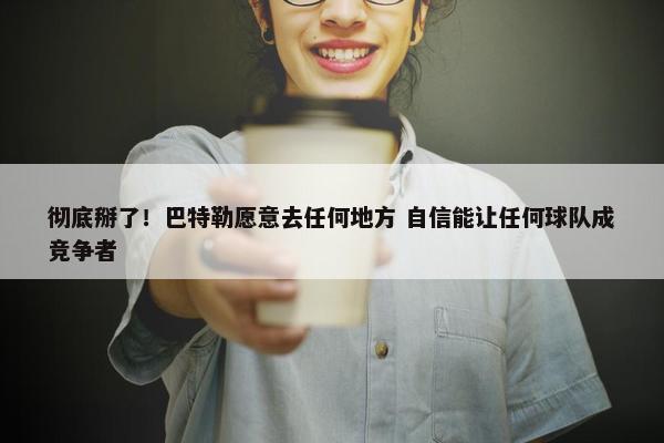 彻底掰了！巴特勒愿意去任何地方 自信能让任何球队成竞争者