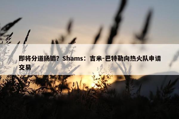 即将分道扬镳？Shams：吉米-巴特勒向热火队申请交易