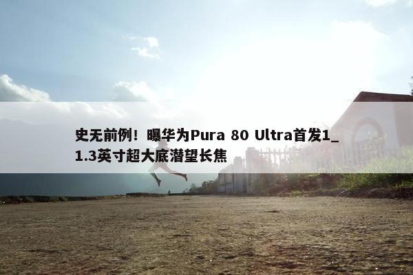 史无前例！曝华为Pura 80 Ultra首发1_1.3英寸超大底潜望长焦