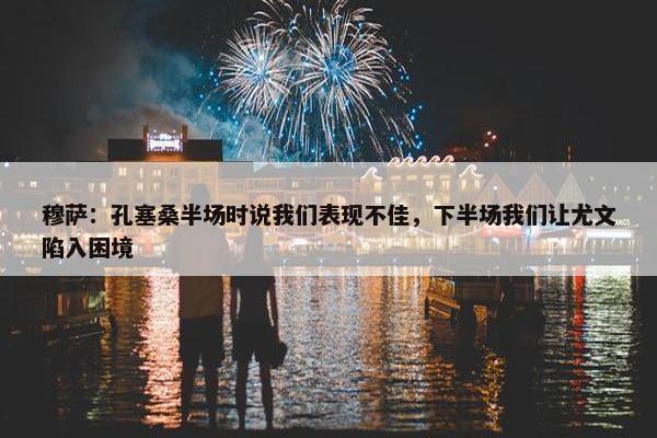 穆萨：孔塞桑半场时说我们表现不佳，下半场我们让尤文陷入困境