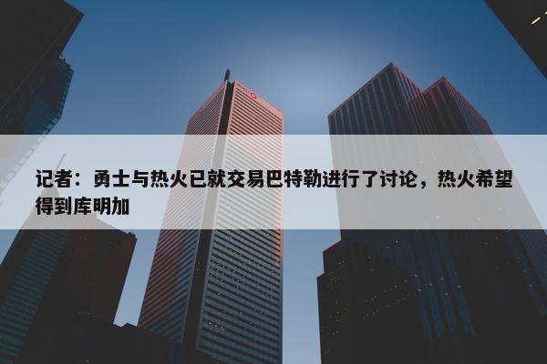 记者：勇士与热火已就交易巴特勒进行了讨论，热火希望得到库明加