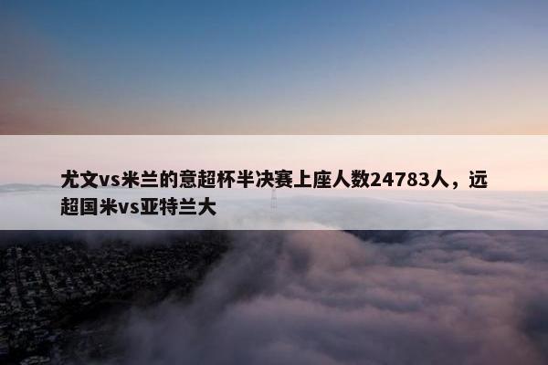 尤文vs米兰的意超杯半决赛上座人数24783人，远超国米vs亚特兰大