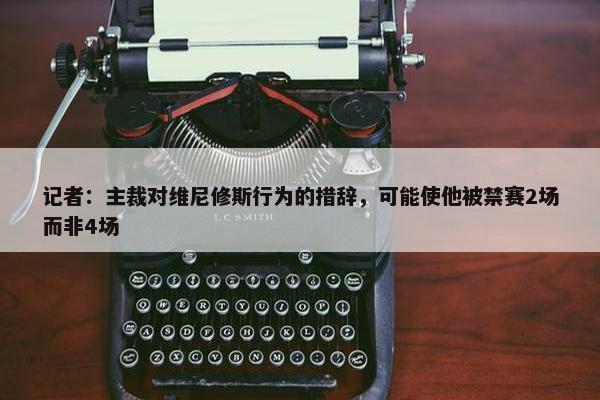 记者：主裁对维尼修斯行为的措辞，可能使他被禁赛2场而非4场