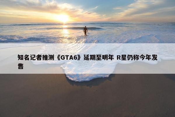 知名记者推测《GTA6》延期至明年 R星仍称今年发售