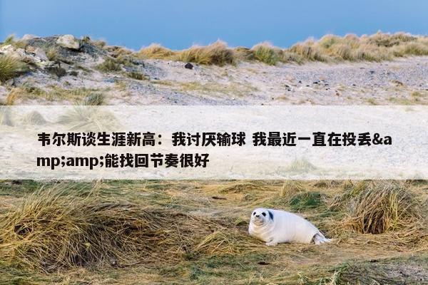 韦尔斯谈生涯新高：我讨厌输球 我最近一直在投丢&amp;能找回节奏很好