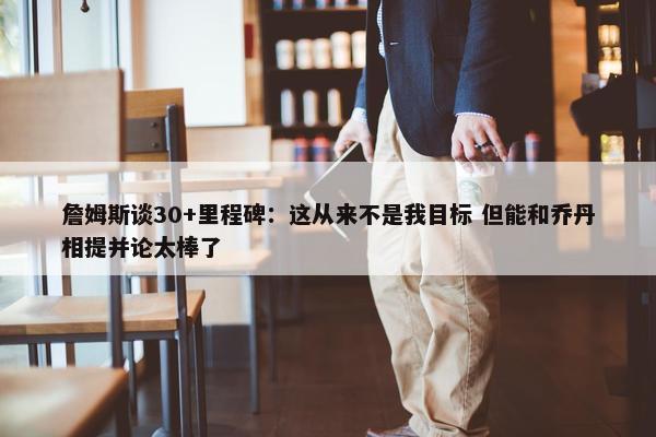 詹姆斯谈30+里程碑：这从来不是我目标 但能和乔丹相提并论太棒了