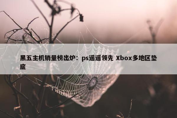 黑五主机销量榜出炉：ps遥遥领先 Xbox多地区垫底