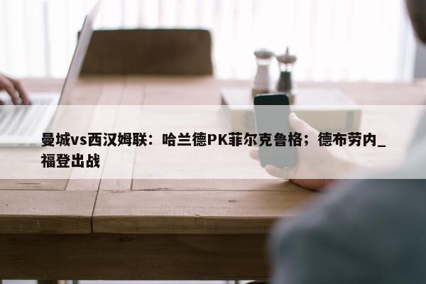 曼城vs西汉姆联：哈兰德PK菲尔克鲁格；德布劳内_福登出战