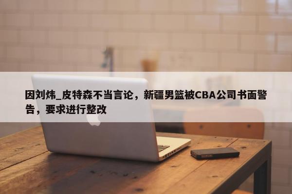 因刘炜_皮特森不当言论，新疆男篮被CBA公司书面警告，要求进行整改