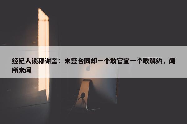 经纪人谈穆谢奎：未签合同却一个敢官宣一个敢解约，闻所未闻