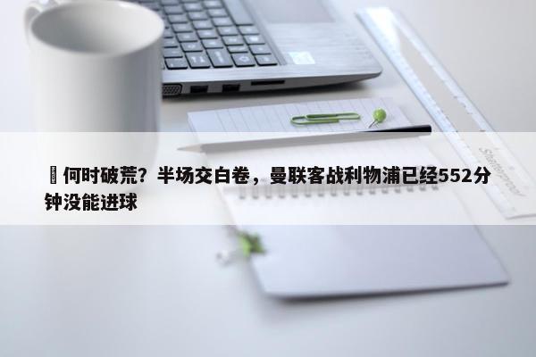 ⏰何时破荒？半场交白卷，曼联客战利物浦已经552分钟没能进球