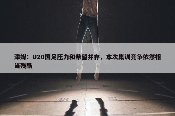 津媒：U20国足压力和希望并存，本次集训竞争依然相当残酷