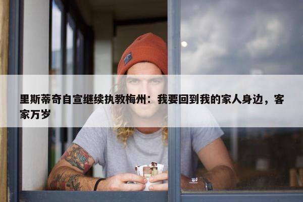 里斯蒂奇自宣继续执教梅州：我要回到我的家人身边，客家万岁