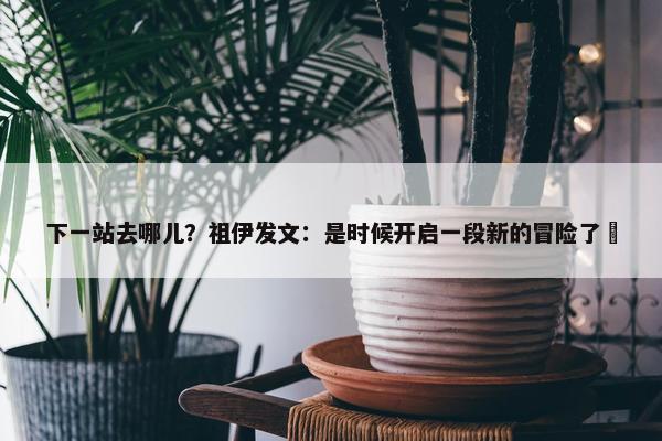 下一站去哪儿？祖伊发文：是时候开启一段新的冒险了⏳