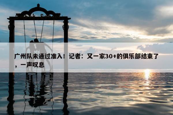 广州队未通过准入！记者：又一家30+的俱乐部结束了，一声叹息