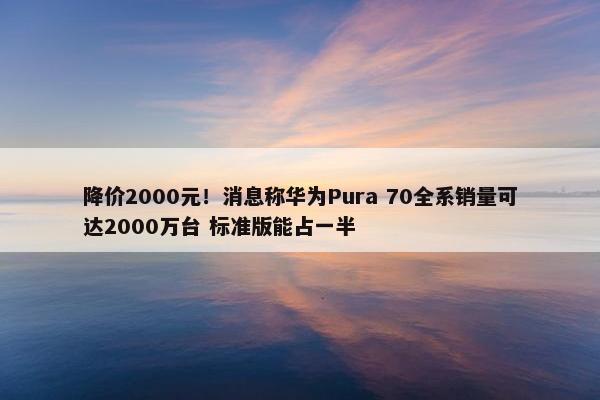 降价2000元！消息称华为Pura 70全系销量可达2000万台 标准版能占一半