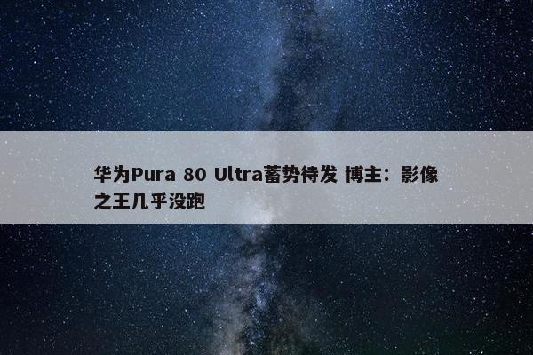 华为Pura 80 Ultra蓄势待发 博主：影像之王几乎没跑