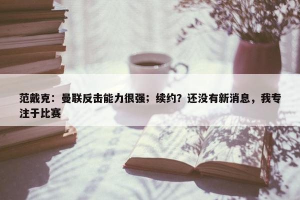 范戴克：曼联反击能力很强；续约？还没有新消息，我专注于比赛